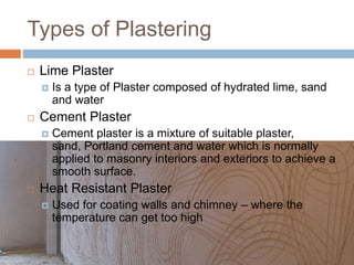 Types of Plastering
 Lime Plaster
 Is a type of Plaster composed of hydrated lime, sand
and water
 Cement Plaster
 Cement plaster is a mixture of suitable plaster,
sand, Portland cement and water which is normally
applied to masonry interiors and exteriors to achieve a
smooth surface.
 Heat Resistant Plaster
 Used for coating walls and chimney – where the
temperature can get too high
 