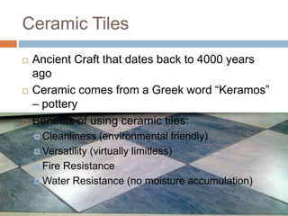 Ceramic Tiles
 Ancient Craft that dates back to 4000 years
ago
 Ceramic comes from a Greek word “Keramos”
– pottery
 Benefits of using ceramic tiles:
 Cleanliness (environmental friendly)
 Versatility (virtually limitless)
 Fire Resistance
 Water Resistance (no moisture accumulation)
 