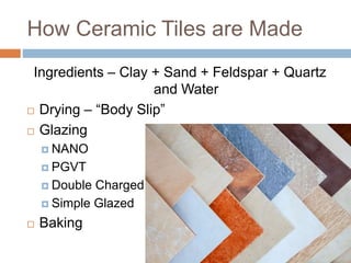 How Ceramic Tiles are Made
Ingredients – Clay + Sand + Feldspar + Quartz
and Water
 Drying – “Body Slip”
 Glazing
 NANO
 PGVT
 Double Charged
 Simple Glazed
 Baking
 