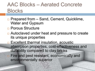AAC Blocks – Aerated Concrete
Blocks
 Prepared from – Sand, Cement, Quicklime,
Water and Gypsum
 Porous Structure
 Autoclaved under heat and pressure to create
its unique properties
 Excellent thermal insulation, acoustic
absorption properties, cost-effectiveness and
durability compared to clay bricks
 Fire and pest resistant, economically and
environmentally superior
 