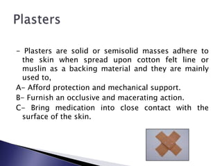 - Plasters are solid or semisolid masses adhere to
the skin when spread upon cotton felt line or
muslin as a backing material and they are mainly
used to,
A- Afford protection and mechanical support.
B- Furnish an occlusive and macerating action.
C- Bring medication into close contact with the
surface of the skin.

 