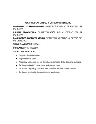 DESARTICULACIÓN DEL 4° ORTEJO PIE DERECHO 
DIAGNOSTICO PREOPERATORIO: NECROBIOSIS DEL 4° ORTEJO DEL PIE 
DERECHO. 
CIRUGIA PROYECTADA: DESARTICULACIÓN DEL 4° ORTEJO DEL PIE 
DERECHO. 
DIAGNOSTICO POSTOPERATORIO: DESARTICULACION DEL 4° ORTEJO DEL 
PIE DERECHO. 
TIPO DE ANESTESIA: LOCAL 
CIRUJANO: DRA. TRUJILLO 
TECNICA QUIRURGICA: 
 Posición decúbito dorsal. 
 Bajo anestesia local. 
 Asepsia y antisepsia del pie derecho, hasta tercio distal de pierna derecha. 
 Se desarticula el 4° ortejo derecho hasta su base. 
 Se realiza limpieza y se sutura con dermalon 4/0 con puntos simples. 
 Se da por terminado el procedimiento quirúrgico. 
 