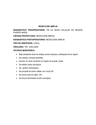 RESECCION AMPLIA 
DIAGNOSTICO PREOPERATORIO: PB CA BASO CELULAR EN REGION 
PUENTE NASAL 
CIRUGIA PROYECTADA: RESECCION AMPLIA 
DIAGNOSTICO POSTOPERATORIO: RESECCION AMPLIA 
TIPO DE ANESTESIA: LOCAL 
CIRUJANO: TTE. SAN JUAN 
TECNICA QUIRURGICA: 
 Bajo anestesia local se realiza previa asepsia y antisepsia de la región. 
 Se colocan campos estériles. 
 Incisión en zona de lesión en región de puente nasal. 
 Se extrae pieza quirúrgica. 
 Se verifica hemostasia. 
 Se procede al cierre celular con vicryl 2/0. 
 Se cierra piel con nylon 3/0. 
 Se da por terminado el acto quirúrgico. 
 
