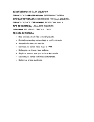 EXCERESIS DE FAM MAMA IZQUIERDA 
DIAGNOSTICO PREOPERATORIO: FAM MAMA IZQUIERDA 
CIRUGIA PROYECTADA: EXCERESIS DE FAM MAMA IZQUIERDA 
DIAGNOSTICO POSTOPERATORIO: RESECCION AMPLIA 
TIPO DE ANESTESIA: LOCAL MAS SADACION 
CIRUJANO: TTE. ISMAEL TRINIDAD LOPEZ 
TECNICA QUIRURGICA: 
 Bajo anestesia local más sedación prevista. 
 Se realiza asepsia y antisepsia de la región mamaria. 
 Se realiza incisión perioaeriolar. 
 Se incide por planos hasta llegar el FAM. 
 Se localiza, se diseca hasta su base. 
 Se pinza, se corta y se liga, se hace hemostasia. 
 Se cierra por planos en forma acostumbrada. 
 Se termina el acto quirúrgico. 

