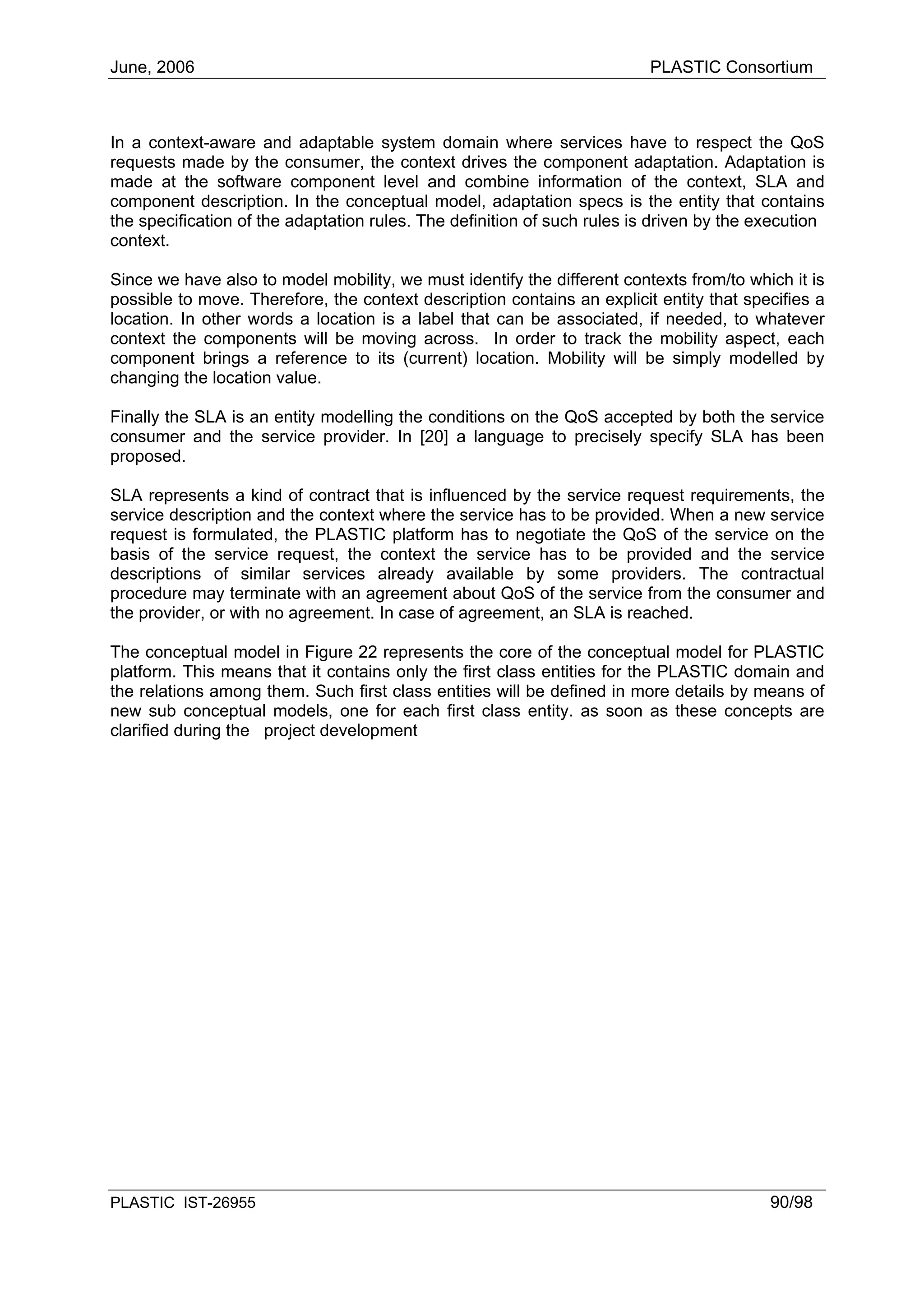 June, 2006                                                                PLASTIC Consortium



In a context-aware and adaptable system domain where services have to respect the QoS
requests made by the consumer, the context drives the component adaptation. Adaptation is
made at the software component level and combine information of the context, SLA and
component description. In the conceptual model, adaptation specs is the entity that contains
the specification of the adaptation rules. The definition of such rules is driven by the execution
context.

Since we have also to model mobility, we must identify the different contexts from/to which it is
possible to move. Therefore, the context description contains an explicit entity that specifies a
location. In other words a location is a label that can be associated, if needed, to whatever
context the components will be moving across. In order to track the mobility aspect, each
component brings a reference to its (current) location. Mobility will be simply modelled by
changing the location value.

Finally the SLA is an entity modelling the conditions on the QoS accepted by both the service
consumer and the service provider. In [20] a language to precisely specify SLA has been
proposed.

SLA represents a kind of contract that is influenced by the service request requirements, the
service description and the context where the service has to be provided. When a new service
request is formulated, the PLASTIC platform has to negotiate the QoS of the service on the
basis of the service request, the context the service has to be provided and the service
descriptions of similar services already available by some providers. The contractual
procedure may terminate with an agreement about QoS of the service from the consumer and
the provider, or with no agreement. In case of agreement, an SLA is reached.

The conceptual model in Figure 22 represents the core of the conceptual model for PLASTIC
platform. This means that it contains only the first class entities for the PLASTIC domain and
the relations among them. Such first class entities will be defined in more details by means of
new sub conceptual models, one for each first class entity. as soon as these concepts are
clarified during the project development




PLASTIC IST-26955                                                                         90/98
 