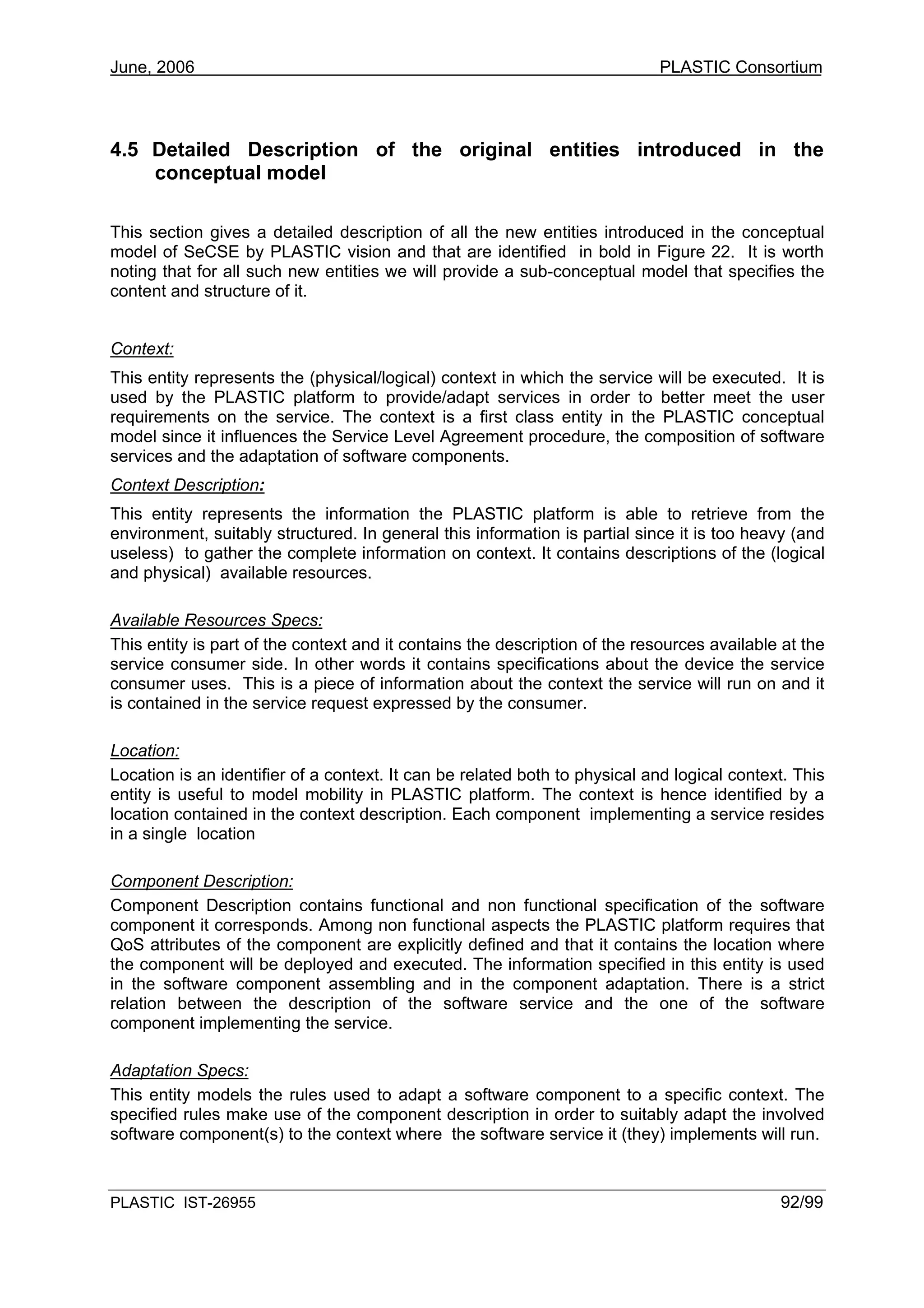 June, 2006                                                                  PLASTIC Consortium



4.5 Detailed Description of the original entities introduced in the
    conceptual model

This section gives a detailed description of all the new entities introduced in the conceptual
model of SeCSE by PLASTIC vision and that are identified in bold in Figure 22. It is worth
noting that for all such new entities we will provide a sub-conceptual model that specifies the
content and structure of it.


Context:
This entity represents the (physical/logical) context in which the service will be executed. It is
used by the PLASTIC platform to provide/adapt services in order to better meet the user
requirements on the service. The context is a first class entity in the PLASTIC conceptual
model since it influences the Service Level Agreement procedure, the composition of software
services and the adaptation of software components.
Context Description:
This entity represents the information the PLASTIC platform is able to retrieve from the
environment, suitably structured. In general this information is partial since it is too heavy (and
useless) to gather the complete information on context. It contains descriptions of the (logical
and physical) available resources.

Available Resources Specs:
This entity is part of the context and it contains the description of the resources available at the
service consumer side. In other words it contains specifications about the device the service
consumer uses. This is a piece of information about the context the service will run on and it
is contained in the service request expressed by the consumer.

Location:
Location is an identifier of a context. It can be related both to physical and logical context. This
entity is useful to model mobility in PLASTIC platform. The context is hence identified by a
location contained in the context description. Each component implementing a service resides
in a single location

Component Description:
Component Description contains functional and non functional specification of the software
component it corresponds. Among non functional aspects the PLASTIC platform requires that
QoS attributes of the component are explicitly defined and that it contains the location where
the component will be deployed and executed. The information specified in this entity is used
in the software component assembling and in the component adaptation. There is a strict
relation between the description of the software service and the one of the software
component implementing the service.

Adaptation Specs:
This entity models the rules used to adapt a software component to a specific context. The
specified rules make use of the component description in order to suitably adapt the involved
software component(s) to the context where the software service it (they) implements will run.



PLASTIC IST-26955                                                                            92/99
 