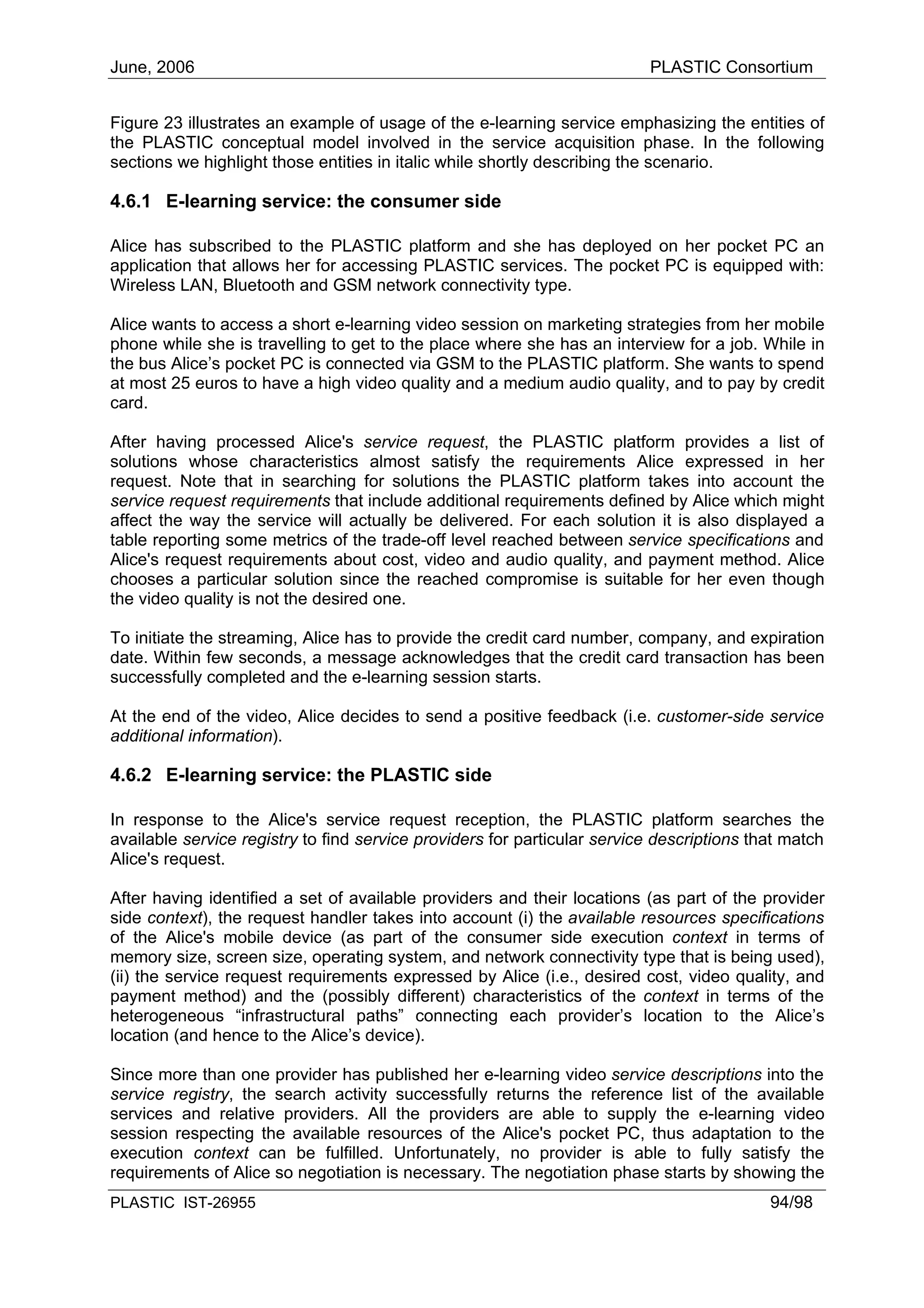 June, 2006                                                                PLASTIC Consortium


Figure 23 illustrates an example of usage of the e-learning service emphasizing the entities of
the PLASTIC conceptual model involved in the service acquisition phase. In the following
sections we highlight those entities in italic while shortly describing the scenario.

4.6.1 E-learning service: the consumer side

Alice has subscribed to the PLASTIC platform and she has deployed on her pocket PC an
application that allows her for accessing PLASTIC services. The pocket PC is equipped with:
Wireless LAN, Bluetooth and GSM network connectivity type.

Alice wants to access a short e-learning video session on marketing strategies from her mobile
phone while she is travelling to get to the place where she has an interview for a job. While in
the bus Alice’s pocket PC is connected via GSM to the PLASTIC platform. She wants to spend
at most 25 euros to have a high video quality and a medium audio quality, and to pay by credit
card.

After having processed Alice's service request, the PLASTIC platform provides a list of
solutions whose characteristics almost satisfy the requirements Alice expressed in her
request. Note that in searching for solutions the PLASTIC platform takes into account the
service request requirements that include additional requirements defined by Alice which might
affect the way the service will actually be delivered. For each solution it is also displayed a
table reporting some metrics of the trade-off level reached between service specifications and
Alice's request requirements about cost, video and audio quality, and payment method. Alice
chooses a particular solution since the reached compromise is suitable for her even though
the video quality is not the desired one.

To initiate the streaming, Alice has to provide the credit card number, company, and expiration
date. Within few seconds, a message acknowledges that the credit card transaction has been
successfully completed and the e-learning session starts.

At the end of the video, Alice decides to send a positive feedback (i.e. customer-side service
additional information).

4.6.2 E-learning service: the PLASTIC side

In response to the Alice's service request reception, the PLASTIC platform searches the
available service registry to find service providers for particular service descriptions that match
Alice's request.

After having identified a set of available providers and their locations (as part of the provider
side context), the request handler takes into account (i) the available resources specifications
of the Alice's mobile device (as part of the consumer side execution context in terms of
memory size, screen size, operating system, and network connectivity type that is being used),
(ii) the service request requirements expressed by Alice (i.e., desired cost, video quality, and
payment method) and the (possibly different) characteristics of the context in terms of the
heterogeneous “infrastructural paths” connecting each provider’s location to the Alice’s
location (and hence to the Alice’s device).

Since more than one provider has published her e-learning video service descriptions into the
service registry, the search activity successfully returns the reference list of the available
services and relative providers. All the providers are able to supply the e-learning video
session respecting the available resources of the Alice's pocket PC, thus adaptation to the
execution context can be fulfilled. Unfortunately, no provider is able to fully satisfy the
requirements of Alice so negotiation is necessary. The negotiation phase starts by showing the
PLASTIC IST-26955                                                                          94/98
 