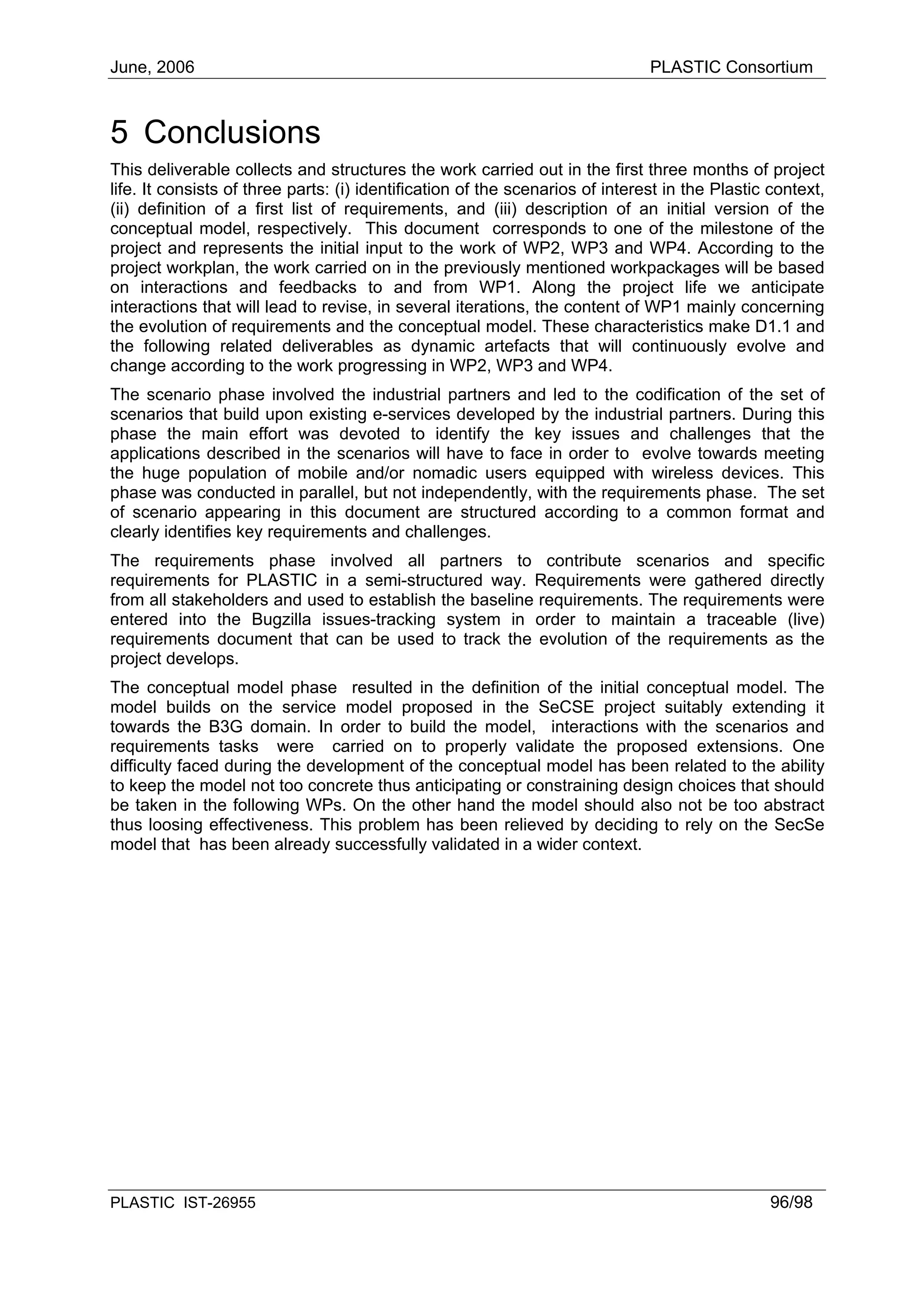 June, 2006                                                                     PLASTIC Consortium



5 Conclusions
This deliverable collects and structures the work carried out in the first three months of project
life. It consists of three parts: (i) identification of the scenarios of interest in the Plastic context,
(ii) definition of a first list of requirements, and (iii) description of an initial version of the
conceptual model, respectively. This document corresponds to one of the milestone of the
project and represents the initial input to the work of WP2, WP3 and WP4. According to the
project workplan, the work carried on in the previously mentioned workpackages will be based
on interactions and feedbacks to and from WP1. Along the project life we anticipate
interactions that will lead to revise, in several iterations, the content of WP1 mainly concerning
the evolution of requirements and the conceptual model. These characteristics make D1.1 and
the following related deliverables as dynamic artefacts that will continuously evolve and
change according to the work progressing in WP2, WP3 and WP4.
The scenario phase involved the industrial partners and led to the codification of the set of
scenarios that build upon existing e-services developed by the industrial partners. During this
phase the main effort was devoted to identify the key issues and challenges that the
applications described in the scenarios will have to face in order to evolve towards meeting
the huge population of mobile and/or nomadic users equipped with wireless devices. This
phase was conducted in parallel, but not independently, with the requirements phase. The set
of scenario appearing in this document are structured according to a common format and
clearly identifies key requirements and challenges.
The requirements phase involved all partners to contribute scenarios and specific
requirements for PLASTIC in a semi-structured way. Requirements were gathered directly
from all stakeholders and used to establish the baseline requirements. The requirements were
entered into the Bugzilla issues-tracking system in order to maintain a traceable (live)
requirements document that can be used to track the evolution of the requirements as the
project develops.
The conceptual model phase resulted in the definition of the initial conceptual model. The
model builds on the service model proposed in the SeCSE project suitably extending it
towards the B3G domain. In order to build the model, interactions with the scenarios and
requirements tasks were carried on to properly validate the proposed extensions. One
difficulty faced during the development of the conceptual model has been related to the ability
to keep the model not too concrete thus anticipating or constraining design choices that should
be taken in the following WPs. On the other hand the model should also not be too abstract
thus loosing effectiveness. This problem has been relieved by deciding to rely on the SecSe
model that has been already successfully validated in a wider context.




PLASTIC IST-26955                                                                                96/98
 