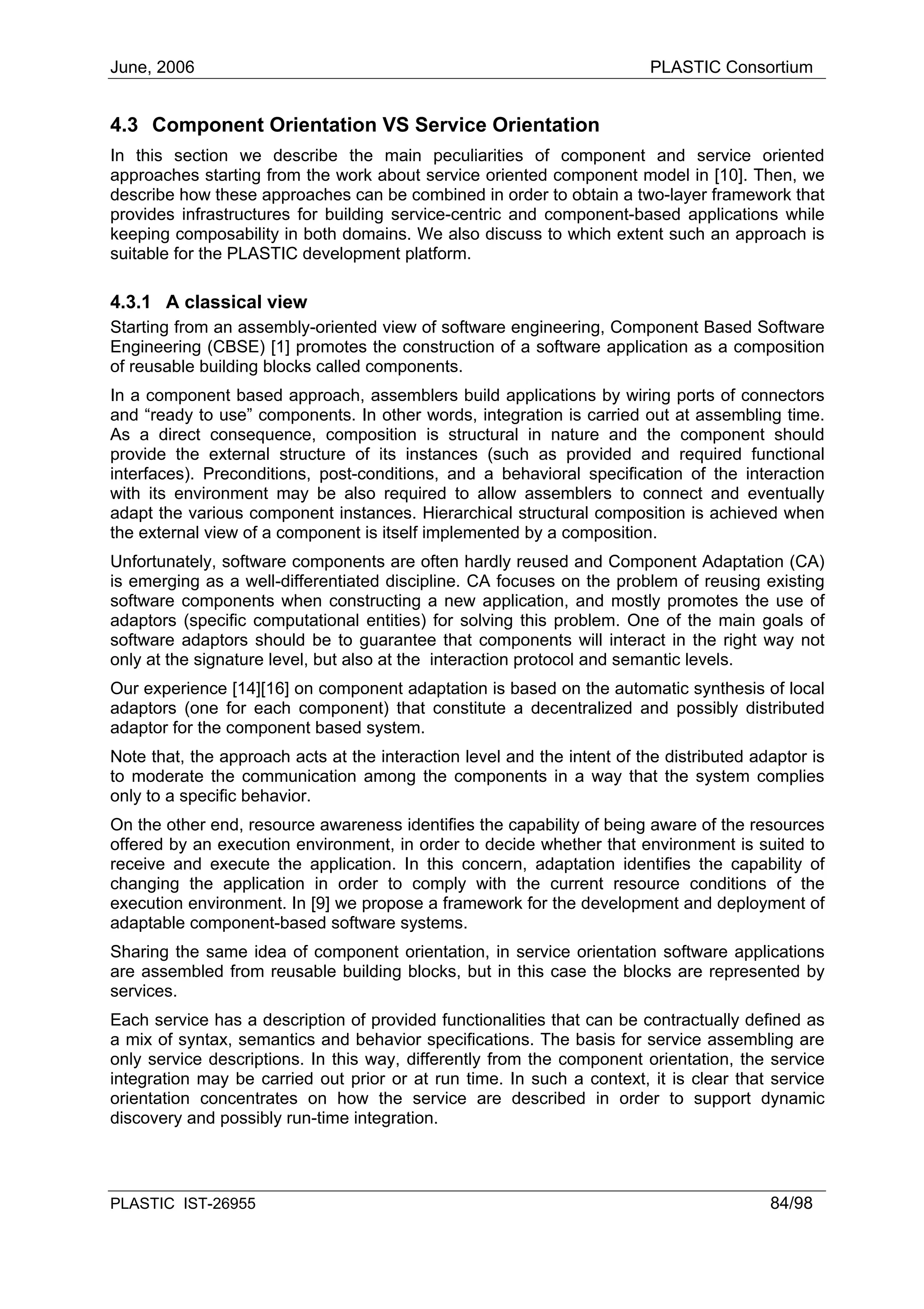 June, 2006                                                                PLASTIC Consortium


4.3 Component Orientation VS Service Orientation
In this section we describe the main peculiarities of component and service oriented
approaches starting from the work about service oriented component model in [10]. Then, we
describe how these approaches can be combined in order to obtain a two-layer framework that
provides infrastructures for building service-centric and component-based applications while
keeping composability in both domains. We also discuss to which extent such an approach is
suitable for the PLASTIC development platform.

4.3.1 A classical view
Starting from an assembly-oriented view of software engineering, Component Based Software
Engineering (CBSE) [1] promotes the construction of a software application as a composition
of reusable building blocks called components.
In a component based approach, assemblers build applications by wiring ports of connectors
and “ready to use” components. In other words, integration is carried out at assembling time.
As a direct consequence, composition is structural in nature and the component should
provide the external structure of its instances (such as provided and required functional
interfaces). Preconditions, post-conditions, and a behavioral specification of the interaction
with its environment may be also required to allow assemblers to connect and eventually
adapt the various component instances. Hierarchical structural composition is achieved when
the external view of a component is itself implemented by a composition.
Unfortunately, software components are often hardly reused and Component Adaptation (CA)
is emerging as a well-differentiated discipline. CA focuses on the problem of reusing existing
software components when constructing a new application, and mostly promotes the use of
adaptors (specific computational entities) for solving this problem. One of the main goals of
software adaptors should be to guarantee that components will interact in the right way not
only at the signature level, but also at the interaction protocol and semantic levels.
Our experience [14][16] on component adaptation is based on the automatic synthesis of local
adaptors (one for each component) that constitute a decentralized and possibly distributed
adaptor for the component based system.
Note that, the approach acts at the interaction level and the intent of the distributed adaptor is
to moderate the communication among the components in a way that the system complies
only to a specific behavior.
On the other end, resource awareness identifies the capability of being aware of the resources
offered by an execution environment, in order to decide whether that environment is suited to
receive and execute the application. In this concern, adaptation identifies the capability of
changing the application in order to comply with the current resource conditions of the
execution environment. In [9] we propose a framework for the development and deployment of
adaptable component-based software systems.
Sharing the same idea of component orientation, in service orientation software applications
are assembled from reusable building blocks, but in this case the blocks are represented by
services.
Each service has a description of provided functionalities that can be contractually defined as
a mix of syntax, semantics and behavior specifications. The basis for service assembling are
only service descriptions. In this way, differently from the component orientation, the service
integration may be carried out prior or at run time. In such a context, it is clear that service
orientation concentrates on how the service are described in order to support dynamic
discovery and possibly run-time integration.



PLASTIC IST-26955                                                                         84/98
 