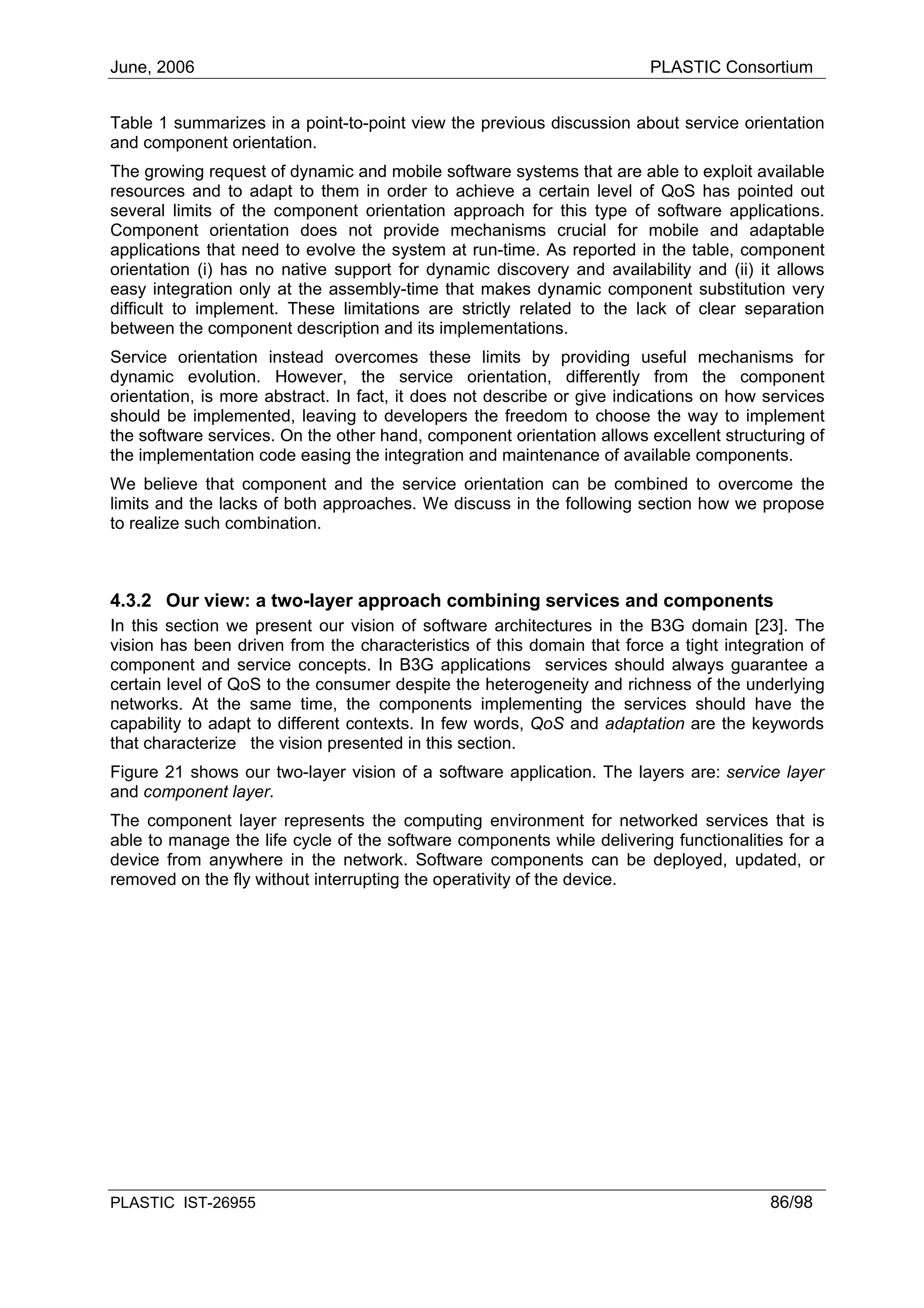 June, 2006                                                              PLASTIC Consortium


Table 1 summarizes in a point-to-point view the previous discussion about service orientation
and component orientation.
The growing request of dynamic and mobile software systems that are able to exploit available
resources and to adapt to them in order to achieve a certain level of QoS has pointed out
several limits of the component orientation approach for this type of software applications.
Component orientation does not provide mechanisms crucial for mobile and adaptable
applications that need to evolve the system at run-time. As reported in the table, component
orientation (i) has no native support for dynamic discovery and availability and (ii) it allows
easy integration only at the assembly-time that makes dynamic component substitution very
difficult to implement. These limitations are strictly related to the lack of clear separation
between the component description and its implementations.
Service orientation instead overcomes these limits by providing useful mechanisms for
dynamic evolution. However, the service orientation, differently from the component
orientation, is more abstract. In fact, it does not describe or give indications on how services
should be implemented, leaving to developers the freedom to choose the way to implement
the software services. On the other hand, component orientation allows excellent structuring of
the implementation code easing the integration and maintenance of available components.
We believe that component and the service orientation can be combined to overcome the
limits and the lacks of both approaches. We discuss in the following section how we propose
to realize such combination.



4.3.2 Our view: a two-layer approach combining services and components
In this section we present our vision of software architectures in the B3G domain [23]. The
vision has been driven from the characteristics of this domain that force a tight integration of
component and service concepts. In B3G applications services should always guarantee a
certain level of QoS to the consumer despite the heterogeneity and richness of the underlying
networks. At the same time, the components implementing the services should have the
capability to adapt to different contexts. In few words, QoS and adaptation are the keywords
that characterize the vision presented in this section.
Figure 21 shows our two-layer vision of a software application. The layers are: service layer
and component layer.
The component layer represents the computing environment for networked services that is
able to manage the life cycle of the software components while delivering functionalities for a
device from anywhere in the network. Software components can be deployed, updated, or
removed on the fly without interrupting the operativity of the device.




PLASTIC IST-26955                                                                       86/98
 