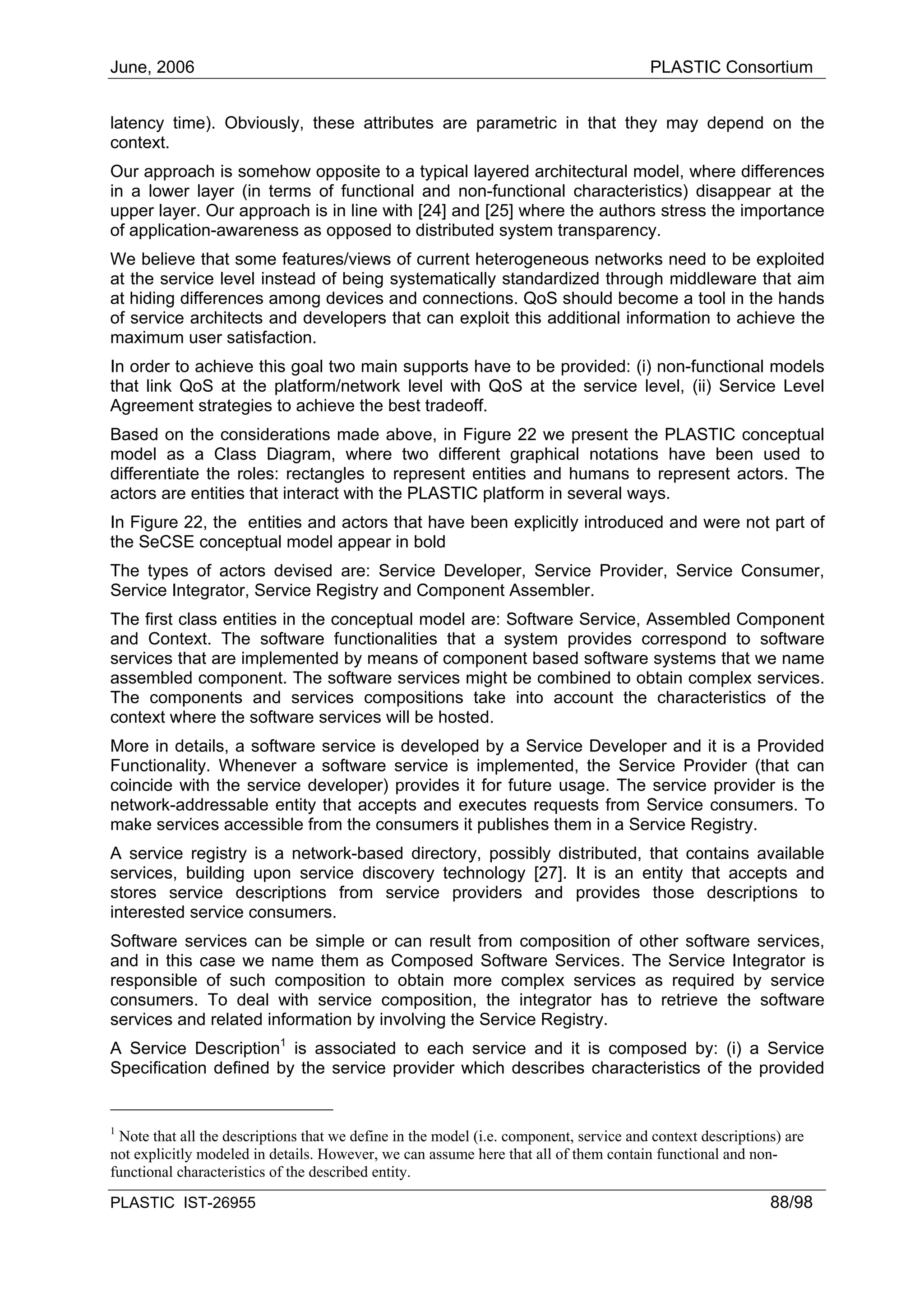 June, 2006                                                                              PLASTIC Consortium


latency time). Obviously, these attributes are parametric in that they may depend on the
context.
Our approach is somehow opposite to a typical layered architectural model, where differences
in a lower layer (in terms of functional and non-functional characteristics) disappear at the
upper layer. Our approach is in line with [24] and [25] where the authors stress the importance
of application-awareness as opposed to distributed system transparency.
We believe that some features/views of current heterogeneous networks need to be exploited
at the service level instead of being systematically standardized through middleware that aim
at hiding differences among devices and connections. QoS should become a tool in the hands
of service architects and developers that can exploit this additional information to achieve the
maximum user satisfaction.
In order to achieve this goal two main supports have to be provided: (i) non-functional models
that link QoS at the platform/network level with QoS at the service level, (ii) Service Level
Agreement strategies to achieve the best tradeoff.
Based on the considerations made above, in Figure 22 we present the PLASTIC conceptual
model as a Class Diagram, where two different graphical notations have been used to
differentiate the roles: rectangles to represent entities and humans to represent actors. The
actors are entities that interact with the PLASTIC platform in several ways.
In Figure 22, the entities and actors that have been explicitly introduced and were not part of
the SeCSE conceptual model appear in bold
The types of actors devised are: Service Developer, Service Provider, Service Consumer,
Service Integrator, Service Registry and Component Assembler.
The first class entities in the conceptual model are: Software Service, Assembled Component
and Context. The software functionalities that a system provides correspond to software
services that are implemented by means of component based software systems that we name
assembled component. The software services might be combined to obtain complex services.
The components and services compositions take into account the characteristics of the
context where the software services will be hosted.
More in details, a software service is developed by a Service Developer and it is a Provided
Functionality. Whenever a software service is implemented, the Service Provider (that can
coincide with the service developer) provides it for future usage. The service provider is the
network-addressable entity that accepts and executes requests from Service consumers. To
make services accessible from the consumers it publishes them in a Service Registry.
A service registry is a network-based directory, possibly distributed, that contains available
services, building upon service discovery technology [27]. It is an entity that accepts and
stores service descriptions from service providers and provides those descriptions to
interested service consumers.
Software services can be simple or can result from composition of other software services,
and in this case we name them as Composed Software Services. The Service Integrator is
responsible of such composition to obtain more complex services as required by service
consumers. To deal with service composition, the integrator has to retrieve the software
services and related information by involving the Service Registry.
A Service Description1 is associated to each service and it is composed by: (i) a Service
Specification defined by the service provider which describes characteristics of the provided


1
 Note that all the descriptions that we define in the model (i.e. component, service and context descriptions) are
not explicitly modeled in details. However, we can assume here that all of them contain functional and non-
functional characteristics of the described entity.

PLASTIC IST-26955                                                                                           88/98
 