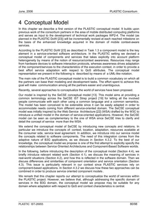 June, 2006                                                              PLASTIC Consortium



4 Conceptual Model
In this chapter we describe a first version of the PLASTIC conceptual model. It builds upon
previous work of the consortium partners in the area of mobile distributed computing platforms
and serves as input to the development of technical work packages WP2-4. The model (as
planned in the PLASTIC DoW [23]) will be incrementally revised at each reached milestone on
the basis of the enhanced knowledge acquired in the domain of mobile context-aware
services.
According to the PLASTIC DoW [23] as described in Task 1.3 a component model is the key
element in a service-oriented software architecture. In the PLASTIC setting we devised a
conceptual model of components and services that takes explicitly into account platform
heterogeneity by means of the notion of resource/context awareness. Resources may range
from hardware devices to software interaction protocols, whereas awareness drives adaptation
of the component/services to the characteristics of the execution context, in order to provide a
best effort service adaptation with respect to QoS attributes. The conceptual model
representation we present in the following is described by means of a UML-like notation.
The main role of the PLASTIC conceptual model is to build a common vocabulary on which all
the partners can base their modeling and development tasks. The effort spent to achieve this
goal will make communication among all the partners easier and unambiguous.
Recently, several approaches to conceptualize the world of services have been proposed.
Our model is inspired by the SeCSE conceptual model [13]. This model aims at providing a
common terminology across the SeCSE IST Strep project [19] for letting all the involved
people communicate with each other using a common language and a common semantics.
The model has been conceived to be extensible since it can be easily adapted in order to
accommodate needs coming from different service-oriented domain. The SeCSE conceptual
model was initially inspired by the Web Service Architecture [22] (WSA) drafted by the W3C to
introduce a unified model in the domain of service-oriented applications. However, the SeCSE
model can be seen as complementary to the one of WSA since SeCSE tries to clarify and
detail the concept of service more than the WSA.
We extend the conceptual model of SeCSE by introducing new concepts and relations. In
particular we introduce the concepts of: context, location, adaptation, resources available at
the consumer side, service level agreement. In addition, we introduce into our service model
the concepts related to software components. The need of this integration comes from the
adaptive nature of B3G applications, as we discuss in Section 4.3.2. To the best of our
knowledge, the conceptual model we propose is one of the first attempt to explicitly specify the
relationships between Service Oriented Architectures and Component-Based Software worlds.
In the following, before introducing the description of the conceptual model (Section 4.4), we
briefly introduce relevant related work (Section 4.1), we discuss the meaning of services in
real-world situations (Section 4.2), and how this is reflected in the software domain. Then we
discuss differences and similarities of component orientation and service orientation (Section
4.3). This issue is particularly relevant in our context since PLASTIC services rely on
component-based applications. In Section 4.3.2 we discuss how these two approaches can be
combined in order to produce service oriented component models .
We remark that this chapter reports our attempt to conceptualize the world of services within
the PLASTIC project. However, we believe that, although addressing the specific domain of
services in the B3G domain, the conceptual model we propose may be suitable for any
domain where adaptation with respect to QoS and context characteristics is central.




PLASTIC IST-26955                                                                       80/98
 