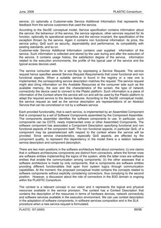 June, 2006                                                                PLASTIC Consortium


service; (ii) optionally a Customer-side Service Additional Information that represents the
feedback from the service customers that used the service.
According to the SecSE conceptual model, Service specification contains information about
the service: the behaviour of the service, the service signature, other services required for its
function, optionally its operational semantics and the service invariant, the specification of the
exception thrown by the service. Again it contains non functional information: its price, the
service policy, QoS such as security, dependability and performance, its compatibility with
existing standards, and so on.
Customer-side Service Additional Information contains user supplied information of the
service. Such information is collected and stored by the user during and after the execution of
the service. It contains usage history, the satisfaction degree of the service, information
related to the execution environments, the profile of the typical user of the service and the
typical access devices used.

The service consumer asks for a service by expressing a Service Request. The service
request hence specifies several Service Request Requirements that cover functional and non
functional aspects. When a suitable service is found in the registry or a new one is
implemented, the corresponding service description matches the request. The service request
might also bring information on the Available Resources at the consumer side such as the
available memory, the size and the characteristics of the screen, the type of network
connectivity the device used to connect to the Plastic platform. Such information is a piece of
information of the Context where the service will run and will be used by the Plastic platform to
adapt the required service to the device features. According to the SecSE conceptual model,
the service request as well as the service description are representations of an Abstract
Service that can be concretized or not by a software service.

Each provided functionality, that is each service, is implemented by an Assembled Component
that is composed by a set of Software Components assembled by the Component Assembler.
The components assembler identifies the software components to use. In particular, such
components can be COTS, newly implemented ones or other Assembled Components. The
software component has associated a Component Description specifying functional and non
functional aspects of the component itself. The non functional aspects, in particular QoS, of a
component may be parameterized with respect to the context where the service will be
provided. Since service characteristics, especially QoS aspects, are affected by the
component quality, to represent this dependency in the model there is a relation between
service description and component description.

There are two main positions in the software architecture field about connectors: (i) one claims
that in software architectures components are distinct from connectors, where the former ones
are software entities implementing the logics of the system, while the latter ones are software
entities that enable the communication among components; (ii) the other assesses that a
software architecture is made by only components, that is components are software entities
providing different functionalities that span from system logics through communication
capabilities. At the moment, the proposed conceptual model contains the concepts related to
software components without explicitly considering connectors, thus complying to the second
position. However, a discussion about the role of connectors in the B3G domain is ongoing
within the PLASTIC Consortium.

The context is a relevant concept in our vision and it represents the logical and physical
resources available in the service provision. The context has a Context Description that
contains the description of the resources in terms of hardware devices, network connectivity
and software services available in the execution environment. We can use context description
in the adaptation of software components, in software services composition and in the SLA
procedure when a new service request is formulated.
PLASTIC IST-26955                                                                         89/98
 