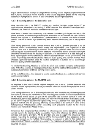 June, 2006                                                                PLASTIC Consortium


Figure 23 illustrates an example of usage of the e-learning service emphasizing the entities of
the PLASTIC conceptual model involved in the service acquisition phase. In the following
sections we highlight those entities in italic while shortly describing the scenario.

4.6.1 E-learning service: the consumer side

Alice has subscribed to the PLASTIC platform and she has deployed on her pocket PC an
application that allows her for accessing PLASTIC services. The pocket PC is equipped with:
Wireless LAN, Bluetooth and GSM network connectivity type.

Alice wants to access a short e-learning video session on marketing strategies from her mobile
phone while she is travelling to get to the place where she has an interview for a job. While in
the bus Alice’s pocket PC is connected via GSM to the PLASTIC platform. She wants to spend
at most 25 euros to have a high video quality and a medium audio quality, and to pay by credit
card.

After having processed Alice's service request, the PLASTIC platform provides a list of
solutions whose characteristics almost satisfy the requirements Alice expressed in her
request. Note that in searching for solutions the PLASTIC platform takes into account the
service request requirements that include additional requirements defined by Alice which might
affect the way the service will actually be delivered. For each solution it is also displayed a
table reporting some metrics of the trade-off level reached between service specifications and
Alice's request requirements about cost, video and audio quality, and payment method. Alice
chooses a particular solution since the reached compromise is suitable for her even though
the video quality is not the desired one.

To initiate the streaming, Alice has to provide the credit card number, company, and expiration
date. Within few seconds, a message acknowledges that the credit card transaction has been
successfully completed and the e-learning session starts.

At the end of the video, Alice decides to send a positive feedback (i.e. customer-side service
additional information).

4.6.2 E-learning service: the PLASTIC side

In response to the Alice's service request reception, the PLASTIC platform searches the
available service registry to find service providers for particular service descriptions that match
Alice's request.

After having identified a set of available providers and their locations (as part of the provider
side context), the request handler takes into account (i) the available resources specifications
of the Alice's mobile device (as part of the consumer side execution context in terms of
memory size, screen size, operating system, and network connectivity type that is being used),
(ii) the service request requirements expressed by Alice (i.e., desired cost, video quality, and
payment method) and the (possibly different) characteristics of the context in terms of the
heterogeneous “infrastructural paths” connecting each provider’s location to the Alice’s
location (and hence to the Alice’s device).

Since more than one provider has published her e-learning video service descriptions into the
service registry, the search activity successfully returns the reference list of the available
services and relative providers. All the providers are able to supply the e-learning video
session respecting the available resources of the Alice's pocket PC, thus adaptation to the
execution context can be fulfilled. Unfortunately, no provider is able to fully satisfy the
requirements of Alice so negotiation is necessary. The negotiation phase starts by showing the
PLASTIC IST-26955                                                                          94/98
 