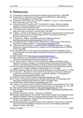June, 2006                                                             PLASTIC Consortium



6 References
[1] Proceedings of sigsoft component-based software system symposium, 1998-2006.
[2] Special Issue on Applications and Services for the B3G/4G Era. IEEE Wireless
     Communications Magazine, October 2006.
[3] M. Bearman. ODP-Trader. Proc. of the IFIP TC6/WG6.1 Int. Conf. on Open Distributed.
     Berlin, Germany, pp 341-352, 1993
[4] A. Bertolino and W. Emmerich and P. Inverardi and V. Issarny. Softure: Adaptable,
     Reliable and Performing Software for the Future. Future Research Challenges for
     Software and Services (FRCSS), 2006.
[5] A. M. Sassen and C. Macmillan. The service engineering area: An overview of its current
     state and a vision of its future. Technical report, July 2005.
[6] Z. Baida, J. Gordijn, B. Omelayenko, and H. Akkermans. A shared service terminology for
     online service provisioning. In Proceedings of the 6th international conference on
     Electronic commerce, p.1-10, 2004.
[7] D. Sprott and L. Wilkes. Understanding Service-Oriented Architecture.
     http://msdn.microsoft.com/architecture/soa/, Microsoft, 2004.
[8] E. Christensen and F. Curbera and G. Meredith and S. Weerawarana. Web Services
     Description Language (WSDL) 1.1. http://www.w3.org/TR/wsdl, 2001.
[9] F.Mancinelli and P. Inverardi. A resource model for adaptable applications. To apper,
     Workshop on Software Engineering for Adaptive and Self-Managing Systems (SEAMS),
     (ICSE), May 2006.
[10] H. Cervantes and R. S. Hall. Autonomous Adaptation to Dynamic Availability Using a
     Service-Oriented Component Model. International Conference on Software Engineering
     (ICSE), 2004.
[11] IBM. WebSphere MQ. http://www.ibm.com/software/mqseries/.
[12] IBM. Migration to a service-oriented architecture Part1. http://www-
     128.ibm.com/developerworks/library/ws-migratesoa, 2003.
[13] M. Colombo and E. Di Nitto and M. Di Penta and D. Distante and Maurilio Zuccal.
     Speaking a Common Language: A Conceptual Model for Describing Service-Oriented
     Systems. 3rd International Conference on Service Oriented Computing (ICSOC), 2005.
[14] M.Tivoli and M.Autili. Synthesis: a tool for synthesizing correct" and protocol-enhanced
     adaptors. RSTI, L'OBJET JOURNAL 12/2006, pages 77 to 103, 2006.
[15] OASIS. Reference Model for Service Oriented Architecture. Committee Draft 1.0, 7, 2006.
[16] P. Inverardi, L. Mostarda, M. Tivoli, and M. Autili. Synthesis of correct and distributed
     adaptors for component-based systems: an automatic approach. In Proceedings of
     Automated Software Engineering (ASE), 2005.
[17] PLASTIC Project. PLASTIC Website. http://www.ist-plastic.org, 2005.
[18] C. Preist. A conceptual architecture for semantic web services. In Proceedings of the
     International Semantic Web Conference (ISWC), November 2004.
[19] SeCSE Project. SeCSE Website. http://secse.eng.it, 2004.
[20] J. Skene, D. Lamanna and W. Emmerich. Precise Service Level Agreements. Proc. of the
     26th Int. Conference on Software Engineering, Edinburgh, UK. May, 2004, pp. 179—188.
[21] SUN. Service Oriented Architecture. http://www.theserverside.com, 2003.
[22] W3C Working Group. Web Services Architecture (WSA). http://www.w3.org/TR/ws-arch/,
     February 2004.
[23] PLASTIC “Description of Work” - Revised ver. 23/9/2005.
[24] Mahadev Satyanarayanan, Brian Noble, Puneet Kumar, Morgan Price: Application-Aware
     Adaption for Mobile Computing. Operating Systems Review 29(1): 52-55 (1995)
[25] Mahadev Satyanarayanan, Carla Schlatter Ellis: Adaptation: The Key to Mobile I/O. ACM
     Comput. Surv. 28(4es): 211 (1996)
[26] Nikolaos Georgantas, Sonia Ben Mokhtar, Ferda Tartanoglu, Valérie Issarny. Semantic-
     aware Services for the Mobile Computing Environment. In Architecting Dependable
     Systems III, 2005. LNCS 3549.
PLASTIC IST-26955                                                                      97/98
 