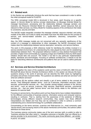 June, 2006                                                              PLASTIC Consortium


4.1 Related work
In this Section we synthetically introduce the work that has been considered in order to define
the initial conceptual model for PLASTIC.
The WSA conceptual model [22] is structured in four areas, each focusing on a specific
aspect: (i) Service Model for service concept relationships; (ii) Message Oriented Model for
message transmission, processing and the relationship between message senders and
receivers; (iii) Resource Oriented Model for uniquely identified, owned resources that are
relevant to Web services; (iv) Policy Model for modeling aspects of the architecture that relate
to constraints, security and QoS.
The SeCSE model marginally considers the message oriented, resource oriented, and policy
models of the WSA, but it tries to clarify and detail more than the WSA does for the concept of
service, and service-related activities (i.e., publication, discovery, composition, and
monitoring).
Also, the WSA message models are not concerned with any semantic significance of the
content of a message or relationships to other messages; the SeCSE conceptual model
makes clear the relationships between service description, semantics, and service interface.
The work in [15] proposes a SOA reference model for identifying the entities involved in a
service-oriented environment, for understanding the roles played by them and for establishing
relationships between them. The proposed reference model is a truly abstract framework that
provides a higher level commonality by supplying a large set of definitions that any SOA based
initiative should take into account. The model is not tied to any particular implementation
details, standards and technologies. Focusing on software architectures, it intends to be the
basis for describing reference architectures and patterns that can be used to define particular
SOA.


4.2 Services and Service Oriented Architecture
Bringing together the vision of the academic world and the vision of SUN [21], IBM [12] and
Microsoft [6] about Service Oriented Architecture (SOA), in this section we discuss the basic
questions arising in the world of services and we describe the SOA vision by highlighting
principles and primary involved entities. The questions we address are what are services? and
what are software services?
In the survey [6] the authors collect and classify a set of terms related to the concept of
service. They distinguish between terms - such as IT-services, information services, public
services, governmental services, etc - that consider domain-related contents of the service
and terms - such as service, e-service, Web services, Real-World services, commercial
services, etc - that are called “service terms'' and that strictly relate to the definition and
essence of a service itself.
Focusing on service terms, the authors point out how these terms have multiple interpretations
for the different communities of business science, information science and computer science,
resulting in confusion. That is, starting from the awareness of the existence of differing
terminologies among different research communities, they explain how these different
interpretations are related and how they can be combined in order to achieve a common
understanding and a shared terminology for a profitable collaboration.
Concentrating on the terms services, e-service and Web-service (i.e., most commonly used
’service terms’) and surveying visions of the above mentioned communities, the authors collect
definitions for these terms.
The business science community makes use of the term services (with no prefix) to refer to
“business activities that often result in intangible outcomes or benefits; they are offered by a
service provider to its environment''. The same community gives three different - yet similar -
PLASTIC IST-26955                                                                        81/98
 