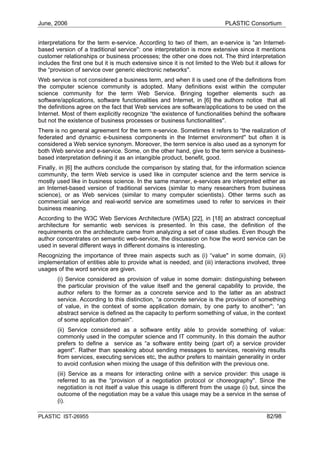 June, 2006                                                                 PLASTIC Consortium


interpretations for the term e-service. According to two of them, an e-service is “an Internet-
based version of a traditional service'': one interpretation is more extensive since it mentions
customer relationships or business processes; the other one does not. The third interpretation
includes the first one but it is much extensive since it is not limited to the Web but it allows for
the “provision of service over generic electronic networks''.
Web service is not considered a business term, and when it is used one of the definitions from
the computer science community is adopted. Many definitions exist within the computer
science community for the term Web Service. Bringing together elements such as
software/applications, software functionalities and Internet, in [6] the authors notice that all
the definitions agree on the fact that Web services are software/applications to be used on the
Internet. Most of them explicitly recognize “the existence of functionalities behind the software
but not the existence of business processes or business functionalities''.
There is no general agreement for the term e-service. Sometimes it refers to “the realization of
federated and dynamic e-business components in the Internet environment'' but often it is
considered a Web service synonym. Moreover, the term service is also used as a synonym for
both Web service and e-service. Some, on the other hand, give to the term service a business-
based interpretation defining it as an intangible product, benefit, good.
Finally, in [6] the authors conclude the comparison by stating that, for the information science
community, the term Web service is used like in computer science and the term service is
mostly used like in business science. In the same manner, e-services are interpreted either as
an Internet-based version of traditional services (similar to many researchers from business
science), or as Web services (similar to many computer scientists). Other terms such as
commercial service and real-world service are sometimes used to refer to services in their
business meaning.
According to the W3C Web Services Architecture (WSA) [22], in [18] an abstract conceptual
architecture for semantic web services is presented. In this case, the definition of the
requirements on the architecture came from analyzing a set of case studies. Even though the
author concentrates on semantic web-service, the discussion on how the word service can be
used in several different ways in different domains is interesting.
Recognizing the importance of three main aspects such as (i) “value'' in some domain, (ii)
implementation of entities able to provide what is needed, and (iii) interactions involved, three
usages of the word service are given.
       (i) Service considered as provision of value in some domain: distinguishing between
       the particular provision of the value itself and the general capability to provide, the
       author refers to the former as a concrete service and to the latter as an abstract
       service. According to this distinction, “a concrete service is the provision of something
       of value, in the context of some application domain, by one party to another''; “an
       abstract service is defined as the capacity to perform something of value, in the context
       of some application domain''.
       (ii) Service considered as a software entity able to provide something of value:
       commonly used in the computer science and IT community. In this domain the author
       prefers to define a service as “a software entity being (part of) a service provider
       agent''. Rather than speaking about sending messages to services, receiving results
       from services, executing services etc, the author prefers to maintain generality in order
       to avoid confusion when mixing the usage of this definition with the previous one.
       (iii) Service as a means for interacting online with a service provider: this usage is
       referred to as the “provision of a negotiation protocol or choreography''. Since the
       negotiation is not itself a value this usage is different from the usage (i) but, since the
       outcome of the negotiation may be a value this usage may be a service in the sense of
       (i).

PLASTIC IST-26955                                                                           82/98
 