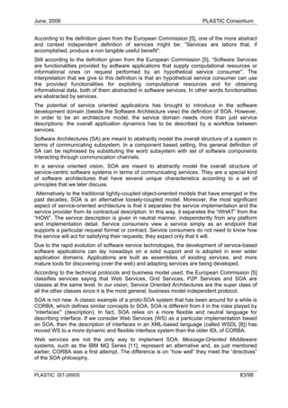 June, 2006                                                               PLASTIC Consortium


According to the definition given from the European Commission [5], one of the more abstract
and context independent definition of services might be: “Services are labors that, if
accomplished, produce a non tangible useful benefit''.
Still according to the definition given from the European Commission [5], “Software Services
are functionalities provided by software applications that supply computational resources or
informational ones on request performed by an hypothetical service consumer”. The
interpretation that we give to this definition is that an hypothetical service consumer can use
the provided functionalities for exploiting computational resources and for obtaining
informational data, both of them abstracted in software services. In other words functionalities
are abstracted by services.
The potential of service oriented applications has brought to introduce in the software
development domain (beside the Software Architecture view) the definition of SOA. However,
in order to be an architecture model, the service domain needs more than just service
descriptions: the overall application dynamics has to be described by a workflow between
services.
Software Architectures (SA) are meant to abstractly model the overall structure of a system in
terms of communicating subsystem. In a component based setting, this general definition of
SA can be rephrased by substituting the word subsystem with set of software components
interacting through communication channels.
In a service oriented vision, SOA are meant to abstractly model the overall structure of
service-centric software systems in terms of communicating services. They are a special kind
of software architectures that have several unique characteristics according to a set of
principles that we later discuss.
 Alternatively to the traditional tightly-coupled object-oriented models that have emerged in the
past decades, SOA is an alternative loosely-coupled model. Moreover, the most significant
aspect of service-oriented architecture is that it separates the service implementation and the
service provider from its contractual description. In this way, it separates the “WHAT” from the
“HOW”. The service description is given in neutral manner, independently from any platform
and implementation detail. Service consumers view a service simply as an endpoint that
supports a particular request format or contract. Service consumers do not need to know how
the service will act for satisfying their requests; they expect only that it will.
Due to the rapid evolution of software service technologies, the development of service-based
software applications can lay nowadays on a solid support and is adopted in ever wider
application domains. Applications are built as assemblies of existing services, and more
mature tools for discovering (over the web) and adapting services are being developed.
According to the technical protocols and business model used, the European Commission [5]
classifies services saying that Web Services, Grid Services, P2P Services and SOA are
classes at the same level. In our vision, Service Oriented Architectures are the super class of
all the other classes since it is the most general, business model independent protocol.
SOA is not new. A classic example of a proto-SOA system that has been around for a while is
CORBA, which defines similar concepts to SOA. SOA is different from it in the roles played by
“interfaces'” (description). In fact, SOA relies on a more flexible and neutral language for
describing interface. If we consider Web Services (WS) as a particular implementation based
on SOA, then the description of interfaces in an XML-based language (called WSDL [8]) has
moved WS to a more dynamic and flexible interface system than the older IDL of CORBA.
Web services are not the only way to implement SOA. Message-Oriented Middleware
systems, such as the IBM MQ Series [11], represent an alternative and, as just mentioned
earlier, CORBA was a first attempt. The difference is on “how well” they meet the “directives”
of the SOA philosophy.


PLASTIC IST-26955                                                                        83/98
 