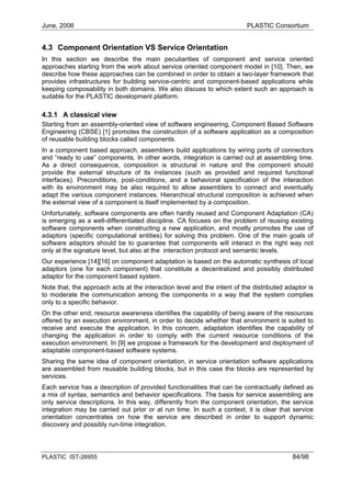 June, 2006                                                                PLASTIC Consortium


4.3 Component Orientation VS Service Orientation
In this section we describe the main peculiarities of component and service oriented
approaches starting from the work about service oriented component model in [10]. Then, we
describe how these approaches can be combined in order to obtain a two-layer framework that
provides infrastructures for building service-centric and component-based applications while
keeping composability in both domains. We also discuss to which extent such an approach is
suitable for the PLASTIC development platform.

4.3.1 A classical view
Starting from an assembly-oriented view of software engineering, Component Based Software
Engineering (CBSE) [1] promotes the construction of a software application as a composition
of reusable building blocks called components.
In a component based approach, assemblers build applications by wiring ports of connectors
and “ready to use” components. In other words, integration is carried out at assembling time.
As a direct consequence, composition is structural in nature and the component should
provide the external structure of its instances (such as provided and required functional
interfaces). Preconditions, post-conditions, and a behavioral specification of the interaction
with its environment may be also required to allow assemblers to connect and eventually
adapt the various component instances. Hierarchical structural composition is achieved when
the external view of a component is itself implemented by a composition.
Unfortunately, software components are often hardly reused and Component Adaptation (CA)
is emerging as a well-differentiated discipline. CA focuses on the problem of reusing existing
software components when constructing a new application, and mostly promotes the use of
adaptors (specific computational entities) for solving this problem. One of the main goals of
software adaptors should be to guarantee that components will interact in the right way not
only at the signature level, but also at the interaction protocol and semantic levels.
Our experience [14][16] on component adaptation is based on the automatic synthesis of local
adaptors (one for each component) that constitute a decentralized and possibly distributed
adaptor for the component based system.
Note that, the approach acts at the interaction level and the intent of the distributed adaptor is
to moderate the communication among the components in a way that the system complies
only to a specific behavior.
On the other end, resource awareness identifies the capability of being aware of the resources
offered by an execution environment, in order to decide whether that environment is suited to
receive and execute the application. In this concern, adaptation identifies the capability of
changing the application in order to comply with the current resource conditions of the
execution environment. In [9] we propose a framework for the development and deployment of
adaptable component-based software systems.
Sharing the same idea of component orientation, in service orientation software applications
are assembled from reusable building blocks, but in this case the blocks are represented by
services.
Each service has a description of provided functionalities that can be contractually defined as
a mix of syntax, semantics and behavior specifications. The basis for service assembling are
only service descriptions. In this way, differently from the component orientation, the service
integration may be carried out prior or at run time. In such a context, it is clear that service
orientation concentrates on how the service are described in order to support dynamic
discovery and possibly run-time integration.



PLASTIC IST-26955                                                                         84/98
 