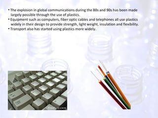 The explosion in global communications during the 80s and 90s has been made  largely possible through the use of plastics. Equipment such as computers, fiber optic cables and telephones all use plastics  widely in their design to provide strength, light weight, insulation and flexibility. Transport also has started using plastics more widely. 