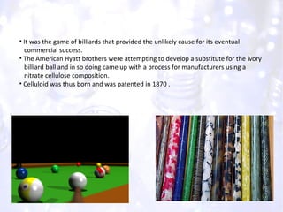 It was the game of billiards that provided the unlikely cause for its eventual  commercial success. The American Hyatt brothers were attempting to develop a substitute for the ivory  billiard ball and in so doing came up with a process for manufacturers using a  nitrate cellulose composition. Celluloid was thus born and was patented in 1870 . 