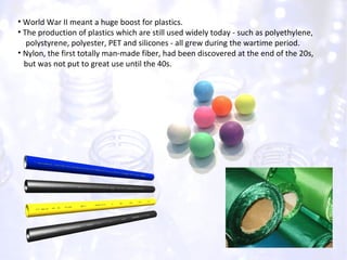 World War II meant a huge boost for plastics. The production of plastics which are still used widely today - such as polyethylene,  polystyrene, polyester, PET and silicones - all grew during the wartime period. Nylon, the first totally man-made fiber, had been discovered at the end of the 20s,  but was not put to great use until the 40s. 