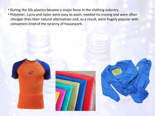 During the 50s plastics became a major force in the clothing industry. Polyester, Lycra and nylon were easy to wash, needed no ironing and were often  cheaper than their natural alternatives and, as a result, were hugely popular with  consumers tired of the tyranny of housework.  