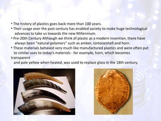 The history of plastics goes back more than 100 years. Their usage over the past century has enabled society to make huge technological  advances to take us towards the new Millennium.  Pre-20th Century Although we think of plastic as a modern invention, there have  always been "natural polymers" such as amber, tortoiseshell and horn. These materials behaved very much like manufactured plastics and were often put  to similar uses to today's materials - for example, horn, which becomes transparent  and pale yellow when heated, was used to replace glass in the 18th century. 