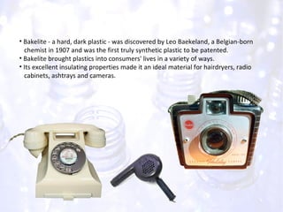 Bakelite - a hard, dark plastic - was discovered by Leo Baekeland, a Belgian-born  chemist in 1907 and was the first truly synthetic plastic to be patented. Bakelite brought plastics into consumers' lives in a variety of ways. Its excellent insulating properties made it an ideal material for hairdryers, radio  cabinets, ashtrays and cameras. 