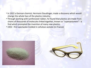 In 1922 a German chemist, Hermann Staudinger, made a discovery which would  change the whole face of the plastics industry. Through working with synthesized rubber, he found that plastics are made from  chains of thousands of molecules linked together, known as "superpolymers" - a  find which prompted the invention of many new plastics. 1922 - first spectacles molded in cellulose acetate (in France) 