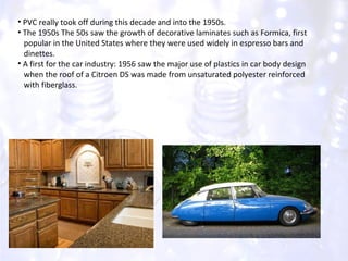 PVC really took off during this decade and into the 1950s. The 1950s The 50s saw the growth of decorative laminates such as Formica, first  popular in the United States where they were used widely in espresso bars and  dinettes. A first for the car industry: 1956 saw the major use of plastics in car body design  when the roof of a Citroen DS was made from unsaturated polyester reinforced  with fiberglass. 