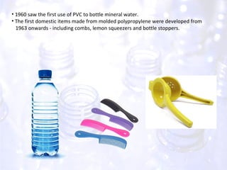 1960 saw the first use of PVC to bottle mineral water. The first domestic items made from molded polypropylene were developed from  1963 onwards - including combs, lemon squeezers and bottle stoppers. 