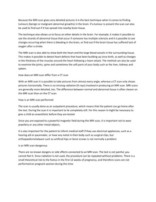 Because the MRI scan gives very detailed pictures it is the best technique when it comes to finding
tumours (benign or malignant abnormal growths) in the brain. If a tumour is present the scan can also
be used to find out if it has spread into nearby brain tissue.

The technique also allows us to focus on other details in the brain. For example, it makes it possible to
see the strands of abnormal tissue that occur if someone has multiple sclerosis and it is possible to see
changes occurring when there is bleeding in the brain, or find out if the brain tissue has suffered lack of
oxygen after a stroke.

The MRI scan is also able to show both the heart and the large blood vessels in the surrounding tissue.
This makes it possible to detect heart defects that have been building up since birth, as well as changes
in the thickness of the muscles around the heart following a heart attack. The method can also be used
to examine the joints, spine and sometimes the soft parts of your body such as the liver, kidneys and
spleen.

How does an MRI scan differ from a CT scan

With an MRI scan it is possible to take pictures from almost every angle, whereas a CT scan only shows
pictures horizontally. There is no ionizing radiation (X-rays) involved in producing an MRI scan. MRI scans
are generally more detailed, too. The difference between normal and abnormal tissue is often clearer on
the MRI scan than on the CT scan.

How is an MRI scan performed

The scan is usually done as an outpatient procedure, which means that the patient can go home after
the test. During the scan it is important to lie completely still. For this reason it might be necessary to
give a child an anaesthetic before they are tested.

Since you are exposed to a powerful magnetic field during the MRI scan, it is important not to wear
jewellery or any other metal objects.

It is also important for the patient to inform medical staff if they use electrical appliances, such as a
hearing aid or pacemaker, or have any metal in their body such as surgical clips, but
orthopaedicmetalware such as artificial hips or bone screws is not normally a problem.

Is an MRI scan dangerous

There are no known dangers or side effects connected to an MRI scan. The test is not painful; you
cannot feel it. Since radiation is not used, the procedure can be repeated without problems. There is a
small theoretical risk to the foetus in the first 12 weeks of pregnancy, and therefore scans are not
performed on pregnant women during this time.
 