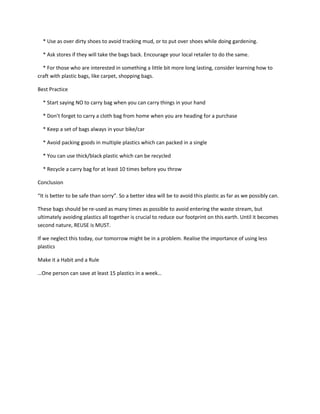 * Use as over dirty shoes to avoid tracking mud, or to put over shoes while doing gardening.

  * Ask stores if they will take the bags back. Encourage your local retailer to do the same.

  * For those who are interested in something a little bit more long lasting, consider learning how to
craft with plastic bags, like carpet, shopping bags.

Best Practice

  * Start saying NO to carry bag when you can carry things in your hand

  * Don’t forget to carry a cloth bag from home when you are heading for a purchase

  * Keep a set of bags always in your bike/car

  * Avoid packing goods in multiple plastics which can packed in a single

  * You can use thick/black plastic which can be recycled

  * Recycle a carry bag for at least 10 times before you throw

Conclusion

“It is better to be safe than sorry”. So a better idea will be to avoid this plastic as far as we possibly can.

These bags should be re-used as many times as possible to avoid entering the waste stream, but
ultimately avoiding plastics all together is crucial to reduce our footprint on this earth. Until it becomes
second nature, REUSE is MUST.

If we neglect this today, our tomorrow might be in a problem. Realise the importance of using less
plastics

Make it a Habit and a Rule

…One person can save at least 15 plastics in a week…
 