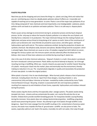 PLASTIC POLLUTION

Next time you do the shopping and carry home the things in a plastic carry bag, think and realise that
you are contributing your share to a deadly plastic pollution whose ill effects are irreversible and
capable of reaching out to many generations to come. Plastic is one of the major toxic pollutants of our
time. Being composed of toxic chemicals and most importantly a non biodegradable substance, plastic
pollutes earth and leads to air pollution and water pollution. There is no safe way to dispose plastic
waste.

Plastic causes serious damage to environment during its production process and during its disposal
process. So the only way to reduce the hazards of plastic pollution is to reduce the use of plastic and
thereby force a reduction in its production. The major chemicals that go into the making of plastic are
highly toxic and pose serious threat to living beings of all species on earth. Some of the constituents of
plastic such as benzene and vinyl chloride are proved to cause cancer, and other gases and liquid
hydrocarbons spoil earth and air. The noxious substances emitted during the production of plastic are
synthetic chemicals like ethylene oxide, benzene and xylenes. Besides hitting hard the ecosystem which
is already fragile, these chemicals can cause an array of maladies ranging from birth defects to cancer,
damage the nervous system and the immune system and also adversely affect the blood and the
kidneys. And, many of these toxic substance are emitted during recycling of plastic too.

Like in the case of all other chemical substances, ‘disposal’ of plastic is a myth. Once plastic is produced,
the harm introduced is almost permanent. Plastic defies any kind of attempt at disposal, be it through
recycling, burning or landfilling. When you recycle a hazard, you pave way for another hazard. Recycling
of a plastic merely puts it back into the market place and eventually into the environment, thereby
making no reduction in its use. The recycled plastic degrades in quality and necessitates the production
of more new plastic to make the original product.

When plastic is burned, it has its own disadvantages. When burned, plastic releases a host of poisonous
chemicals including dioxin into the air. Apart from these dangers, recycling of plastic is very
uneconomical, dirty and labour intensive as has been revealed by studies conducted by many 'Public
Interest Research Groups'. Recycling of plastic is associated with skin and respiratory problems
resulting from exposure to and inhalation of toxic fumes, especially hydrocarbons and residues released
during the process.

Plastic wastes clog the drains and thus hit especially urban sewage systems. The plastic wastes being
dumped into rivers, streams and sea contaminate the water, soil, marine life and also the air we
breathe. Choked drains provide excellent breeding grounds for mosquitoes besides causing flooding
during the monsoon. Since plastic does not undergo bacterial decomposition, landfilling using plastic
would mean preserving the poison forever. Any attempt to get rid of plastic through landfills is also
dangerous. Apart form toxic seepage from the landfill resulting in the contamination of precious water
sources, the waste mass impedes the flow of ground water. Landfills are also prone to leaks. The
wastes, especially cadmium and lead in the wastes, invariably mix with rain water, then seep through
 