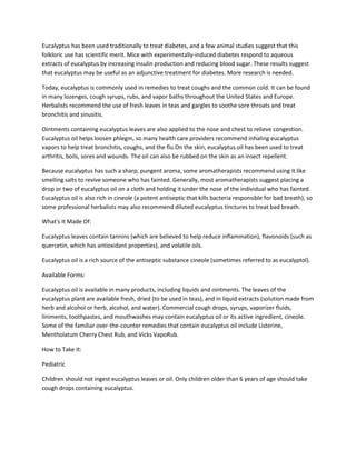 Eucalyptus has been used traditionally to treat diabetes, and a few animal studies suggest that this
folkloric use has scientific merit. Mice with experimentally-induced diabetes respond to aqueous
extracts of eucalyptus by increasing insulin production and reducing blood sugar. These results suggest
that eucalyptus may be useful as an adjunctive treatment for diabetes. More research is needed.

Today, eucalyptus is commonly used in remedies to treat coughs and the common cold. It can be found
in many lozenges, cough syrups, rubs, and vapor baths throughout the United States and Europe.
Herbalists recommend the use of fresh leaves in teas and gargles to soothe sore throats and treat
bronchitis and sinusitis.

Ointments containing eucalyptus leaves are also applied to the nose and chest to relieve congestion.
Eucalyptus oil helps loosen phlegm, so many health care providers recommend inhaling eucalyptus
vapors to help treat bronchitis, coughs, and the flu.On the skin, eucalyptus oil has been used to treat
arthritis, boils, sores and wounds. The oil can also be rubbed on the skin as an insect repellent.

Because eucalyptus has such a sharp, pungent aroma, some aromatherapists recommend using it like
smelling salts to revive someone who has fainted. Generally, most aromatherapists suggest placing a
drop or two of eucalyptus oil on a cloth and holding it under the nose of the individual who has fainted.
Eucalyptus oil is also rich in cineole (a potent antiseptic that kills bacteria responsible for bad breath), so
some professional herbalists may also recommend diluted eucalyptus tinctures to treat bad breath.

What's It Made Of:

Eucalyptus leaves contain tannins (which are believed to help reduce inflammation), flavonoids (such as
quercetin, which has antioxidant properties), and volatile oils.

Eucalyptus oil is a rich source of the antiseptic substance cineole (sometimes referred to as eucalyptol).

Available Forms:

Eucalyptus oil is available in many products, including liquids and ointments. The leaves of the
eucalyptus plant are available fresh, dried (to be used in teas), and in liquid extracts (solution made from
herb and alcohol or herb, alcohol, and water). Commercial cough drops, syrups, vaporizer fluids,
liniments, toothpastes, and mouthwashes may contain eucalyptus oil or its active ingredient, cineole.
Some of the familiar over-the-counter remedies that contain eucalyptus oil include Listerine,
Mentholatum Cherry Chest Rub, and Vicks VapoRub.

How to Take It:

Pediatric

Children should not ingest eucalyptus leaves or oil. Only children older than 6 years of age should take
cough drops containing eucalyptus.
 