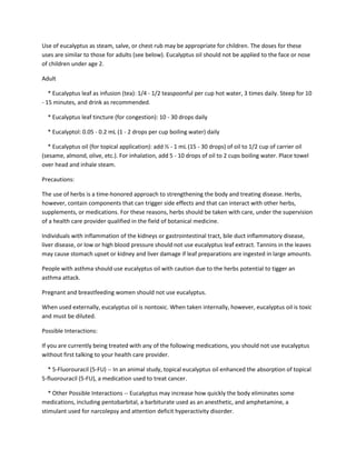 Use of eucalyptus as steam, salve, or chest rub may be appropriate for children. The doses for these
uses are similar to those for adults (see below). Eucalyptus oil should not be applied to the face or nose
of children under age 2.

Adult

   * Eucalyptus leaf as infusion (tea): 1/4 - 1/2 teaspoonful per cup hot water, 3 times daily. Steep for 10
- 15 minutes, and drink as recommended.

  * Eucalyptus leaf tincture (for congestion): 10 - 30 drops daily

  * Eucalyptol: 0.05 - 0.2 mL (1 - 2 drops per cup boiling water) daily

  * Eucalyptus oil (for topical application): add ½ - 1 mL (15 - 30 drops) of oil to 1/2 cup of carrier oil
(sesame, almond, olive, etc.). For inhalation, add 5 - 10 drops of oil to 2 cups boiling water. Place towel
over head and inhale steam.

Precautions:

The use of herbs is a time-honored approach to strengthening the body and treating disease. Herbs,
however, contain components that can trigger side effects and that can interact with other herbs,
supplements, or medications. For these reasons, herbs should be taken with care, under the supervision
of a health care provider qualified in the field of botanical medicine.

Individuals with inflammation of the kidneys or gastrointestinal tract, bile duct inflammatory disease,
liver disease, or low or high blood pressure should not use eucalyptus leaf extract. Tannins in the leaves
may cause stomach upset or kidney and liver damage if leaf preparations are ingested in large amounts.

People with asthma should use eucalyptus oil with caution due to the herbs potential to tigger an
asthma attack.

Pregnant and breastfeeding women should not use eucalyptus.

When used externally, eucalyptus oil is nontoxic. When taken internally, however, eucalyptus oil is toxic
and must be diluted.

Possible Interactions:

If you are currently being treated with any of the following medications, you should not use eucalyptus
without first talking to your health care provider.

  * 5-Fluorouracil (5-FU) -- In an animal study, topical eucalyptus oil enhanced the absorption of topical
5-fluorouracil (5-FU), a medication used to treat cancer.

   * Other Possible Interactions -- Eucalyptus may increase how quickly the body eliminates some
medications, including pentobarbital, a barbiturate used as an anesthetic, and amphetamine, a
stimulant used for narcolepsy and attention deficit hyperactivity disorder.
 