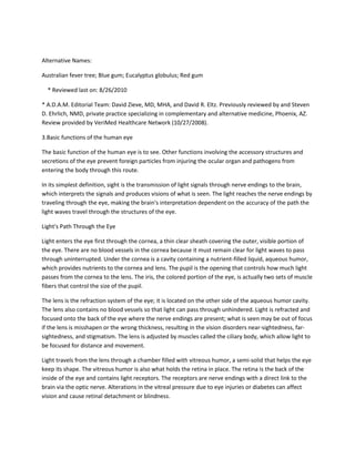 Alternative Names:

Australian fever tree; Blue gum; Eucalyptus globulus; Red gum

  * Reviewed last on: 8/26/2010

* A.D.A.M. Editorial Team: David Zieve, MD, MHA, and David R. Eltz. Previously reviewed by and Steven
D. Ehrlich, NMD, private practice specializing in complementary and alternative medicine, Phoenix, AZ.
Review provided by VeriMed Healthcare Network (10/27/2008).

3.Basic functions of the human eye

The basic function of the human eye is to see. Other functions involving the accessory structures and
secretions of the eye prevent foreign particles from injuring the ocular organ and pathogens from
entering the body through this route.

In its simplest definition, sight is the transmission of light signals through nerve endings to the brain,
which interprets the signals and produces visions of what is seen. The light reaches the nerve endings by
traveling through the eye, making the brain's interpretation dependent on the accuracy of the path the
light waves travel through the structures of the eye.

Light's Path Through the Eye

Light enters the eye first through the cornea, a thin clear sheath covering the outer, visible portion of
the eye. There are no blood vessels in the cornea because it must remain clear for light waves to pass
through uninterrupted. Under the cornea is a cavity containing a nutrient-filled liquid, aqueous humor,
which provides nutrients to the cornea and lens. The pupil is the opening that controls how much light
passes from the cornea to the lens. The iris, the colored portion of the eye, is actually two sets of muscle
fibers that control the size of the pupil.

The lens is the refraction system of the eye; it is located on the other side of the aqueous humor cavity.
The lens also contains no blood vessels so that light can pass through unhindered. Light is refracted and
focused onto the back of the eye where the nerve endings are present; what is seen may be out of focus
if the lens is misshapen or the wrong thickness, resulting in the vision disorders near-sightedness, far-
sightedness, and stigmatism. The lens is adjusted by muscles called the ciliary body, which allow light to
be focused for distance and movement.

Light travels from the lens through a chamber filled with vitreous humor, a semi-solid that helps the eye
keep its shape. The vitreous humor is also what holds the retina in place. The retina is the back of the
inside of the eye and contains light receptors. The receptors are nerve endings with a direct link to the
brain via the optic nerve. Alterations in the vitreal pressure due to eye injuries or diabetes can affect
vision and cause retinal detachment or blindness.
 