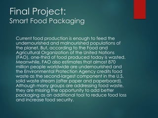 Final Project: 
Smart Food Packaging 
Current food production is enough to feed the 
undernourished and malnourished populations of 
the planet. But, according to the Food and 
Agricultural Organization of the United Nations 
(FAO), one-third of food produced today is wasted. 
Meanwhile, FAO also estimates that almost 870 
million people worldwide are undernourished and 
the Environmental Protection Agency credits food 
waste as the second-largest component in the U.S. 
solid waste stream (after paper and paperboard). 
Although many groups are addressing food waste, 
they are missing the opportunity to add better 
packaging as an additional tool to reduce food loss 
and increase food security. 
 
