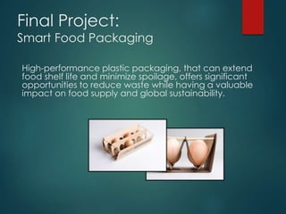 Final Project: 
Smart Food Packaging 
High-performance plastic packaging, that can extend 
food shelf life and minimize spoilage, offers significant 
opportunities to reduce waste while having a valuable 
impact on food supply and global sustainability. 
 