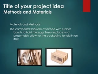 Title of your project idea 
Methods and Materials 
Materials and Methods 
The cardboard flaps are attached with rubber 
bands to hold the eggs firmly in place and 
presumably allow for the packaging to fold in on 
itself 
 