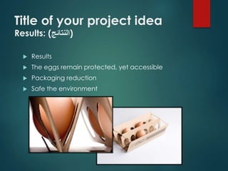 Title of your project idea 
Results: ( (النتائج 
 Results 
 The eggs remain protected, yet accessible 
 Packaging reduction 
 Safe the environment 
 