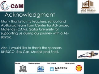 Acknowledgment 
Many thanks to my teachers, school and 
AL-Bairaq team from Center for Advanced 
Materials (CAM), Qatar University for 
supporting us during our journey with a AL-Bairaq. 
Also, I would like to thank the sponsors 
UNESCO, Ras Gas, Maersk and Shell. 
