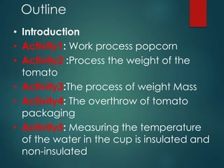 Outline 
• Introduction 
• Activity1: Work process popcorn 
• Activity2 :Process the weight of the 
tomato 
• Activity3:The process of weight Mass 
• Activity4: The overthrow of tomato 
packaging 
• Activity5: Measuring the temperature 
of the water in the cup is insulated and 
non-insulated 
 