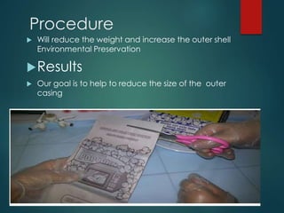 Procedure 
 Will reduce the weight and increase the outer shell 
Environmental Preservation 
Results 
 Our goal is to help to reduce the size of the outer 
casing 
 