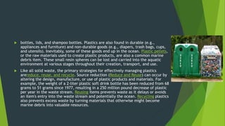  bottles, lids, and shampoo bottles. Plastics are also found in durable (e.g.,
appliances and furniture) and non-durable goods (e.g., diapers, trash bags, cups,
and utensils). Inevitably, some of these goods end up in the ocean. Plastic pellets,
or the raw materials used to create plastic products, are also a common marine
debris item. These small resin spheres can be lost and carried into the aquatic
environment at various stages throughout their creation, transport, and use.
 Like all solid waste, the primary strategies for effectively managing plastics
arereduce, reuse, and recycle. Source reduction (Reduce and Reuse) can occur by
altering the design, manufacture, or use of plastic products and materials. For
example, the weight of a 2-liter plastic soft drink bottle has been reduced from 68
grams to 51 grams since 1977, resulting in a 250 million pound decrease of plastic
per year in the waste stream. Reusing items prevents waste as it delays or avoids
an item's entry into the waste stream and potentially the ocean. Recycling plastics
also prevents excess waste by turning materials that otherwise might become
marine debris into valuable resources.
 