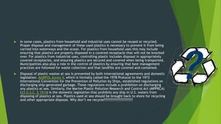  In some cases, plastics from household and industrial uses cannot be reused or recycled.
Proper disposal and management of these used plastics is necessary to prevent it from being
carried into waterways and the ocean. For plastics from household uses this may include
ensuring that plastics are properly disposed in a covered receptacle that will not be knocked
over. For plastics from industrial uses, controlling plastic includes disposal in appropriately
covered receptacles, and ensuring plastics are secured and covered when being transported.
Municipalities also play a role in the control of plastics by ensuring that best management
practices are followed for waste collection and that landfills are covered and contained.
 Disposal of plastic wastes at sea is prevented by both international agreements and domestic
legislation. MARPOL Annex V, which is formally called the 1978 Protocol to the 1973
International Convention for the Prevention of Pollution by Ships, established regulations on
discharging ship-generated garbage. These regulations include a prohibition on discharging
any plastics at sea. Similarly, the Marine Plastic Pollution Research and Control Act (MPPRCA)
(33 U.S.C. § 1914) is the domestic legislation that prohibits any ship in U.S. waters from
disposing of plastics at sea. Plastics used at sea should be brought back to shore for recycling
and other appropriate disposal. Why don’t we recycle???????????????????????
 