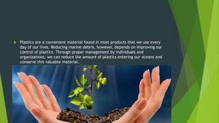  Plastics are a convenient material found in most products that we use every
day of our lives. Reducing marine debris, however, depends on improving our
control of plastics. Through proper management by individuals and
organizations, we can reduce the amount of plastics entering our oceans and
conserve this valuable material.

 