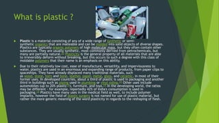 What is plastic ?
 Plastic is a material consisting of any of a wide range of synthetic or semi-
synthetic organics that are malleable and can be molded into solid objects of diverse shapes.
Plastics are typically organic polymers of high molecular mass, but they often contain other
substances. They are usually synthetic, most commonly derived from petrochemicals, but
many are partially natural.[2] Plasticity is the general property of all materials that are able
to irreversibly deform without breaking, but this occurs to such a degree with this class of
moldable polymers that their name is an emphasis on this ability.
 Due to their relatively low cost, ease of manufacture, versatility, and imperviousness to
water, plastics are used in an enormous and expanding range of products, from paper clips to
spaceships. They have already displaced many traditional materials, such
as wood, stone, horn and bone, leather, paper, metal, glass, and ceramic, in most of their
former uses. In developed countries, about a third of plastic is used in packaging and another
third in buildings such as piping used in plumbing or vinyl siding.[3] Other uses include
automobiles (up to 20% plastic[3]), furniture, and toys.[3] In the developing world, the ratios
may be different - for example, reportedly 42% of India's consumption is used in
packaging.[3] Plastics have many uses in the medical field as well, to include polymer
implants, however the field of plastic surgery is not named for use of plastic material, but
rather the more generic meaning of the word plasticity in regards to the reshaping of flesh.
 