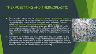 THERMOSETTING AND THERMOPLASTIC
 There are two types of plastics: thermoplastics and thermosetting polymers.
Thermoplastics are the plastics that do not undergo chemical change in their
composition when heated and can be molded again and again. Examples
include polyethylene, polypropylene, polystyrene and polyvinyl
chloride.[18] Common thermoplastics range from 20,000 to 500,000 while
thermosets are assumed to have infinite molecular weight. These chains are
made up of many repeating molecular units, known as repeat units, derived
from monomers; each polymer chain will have several thousand repeating
units.
 Thermosets can melt and take shape once; after they have solidified, they
stay solid. In the thermosetting process, a chemical reaction occurs that is
irreversible. The vulcanization of rubber is a thermosetting process. Before
heating with sulphur, the polyisoprene is a tacky, slightly runny material, but
after vulcanization the product is rigid and non-tacky.
 
